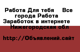 Работа Для тебя  - Все города Работа » Заработок в интернете   . Нижегородская обл.